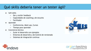 Qué skills debería tener un tester ágil?
● Soft skills
○ Dar y recibir feedback
○ Capacidades de coaching y de escucha
○ Facilitador
● Aprender
○ Conferencias, Meet-ups, Cursos
○ Tiempo para aprender
● Conciencia técnica
○ Guiar el desarrollo con ejemplos
○ Entornos de desarrollo y de Control de versionado
○ Sistemas de integración continua
 