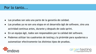 Por lo tanto...
● Las pruebas son solo una parte de la garantía de calidad.
● Las pruebas ya no son una etapa en el desarrollo ágil de software, sino una
actividad continua antes, durante y después de cada sprint.
● En un equipo ágil, todos son responsables por la calidad del software.
● Podemos utilizar los cuadrantes de testing y la pirámide para ayudarnos a
automatizar efectivamente los distintos tipos de pruebas.
 