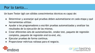 Por lo tanto...
Un buen Tester ágil con sólidos conocimientos técnicos es capaz de:
● Determinar y aconsejar qué pruebas deben automatizarse en cada etapa y qué
herramientas utilizar.
● Ayudar a los programadores a escribir pruebas automatizadas y analizar los
resultados de la ejecución de las mismas.
● Crear diferentes sets de automatización, smoke test, paquete de regresión
completo, paquete de regresión end-to-end, etc.
● Ejecutar pruebas de forma continua.
● Proporcionar métricas valiosas para el negocio.
 