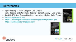 Referencias
● Agile Testing - Janet Gregory, Lisa Crispin
● Agile Testing and More Agile Testing - Janet Gregory , Lisa Crispin
● Certified Tester- Foundation level extension syllabus Agile Tester
● https://agiletester.ca/
● https://lisacrispin.com/downloads/AdpSevenKeyFactors.pdf
● http://katrinatester.blogspot.com
 