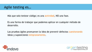 Agile testing es…
Más que solo testear código; es una actividad, NO una fase.
Es una forma de trabajar que podemos aplicar en cualquier método de
desarrollo.
Las pruebas ágiles promueven la idea de prevenir defectos cuestionando
ideas y suposiciones tempranamente.
 