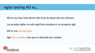 Agile testing NO es…
NO es una fase final dentro del Ciclo de desarrollo de software.
Las pruebas ágiles no solo significan pruebas en un proyecto ágil.
NO es una metodología.
Ágil NO es rápido, sino que es afectado por cambio.
 