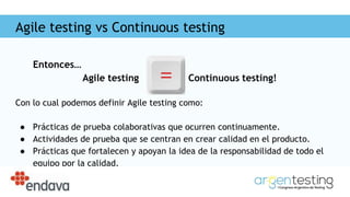 Agile testing vs Continuous testing
Entonces…
Agile testing Continuous testing!
Con lo cual podemos definir Agile testing como:
● Prácticas de prueba colaborativas que ocurren continuamente.
● Actividades de prueba que se centran en crear calidad en el producto.
● Prácticas que fortalecen y apoyan la idea de la responsabilidad de todo el
equipo por la calidad.
 