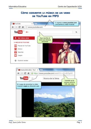 Informática Educativa Centro de Capacitación UCH 
Prof. Juan Carlos Torres Pág. 1 
Cómo convertir la música de un video 
de YouTube en MP3 
1. Ingresa a www.youtube.com y encuentra tu video musical 
2. Luego de encontrar tu video musical, copia su dirección web 
Aquí escribe el tema que deseas encontrar 
También se le conoce como la URL del video 
 