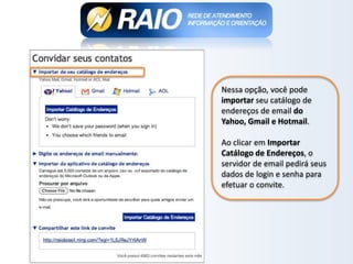 Nessa opção, você pode
importar seu catálogo de
endereços de email do
Yahoo, Gmail e Hotmail.
Ao clicar em Importar
Catálogo de Endereços, o
servidor de email pedirá seus
dados de login e senha para
efetuar o convite.
 