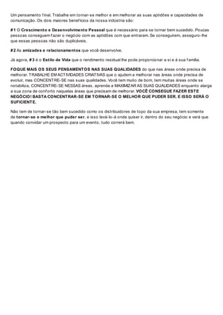 Um pensamento f inal. Trabalhe em tornar-se melhor e em melhorar as suas aptidões e capacidades de
comunicação. Os dois maiores benef ícios da nossa indústria são:
# 1 O Crescimento e Desenvolvimento Pessoal que é necessário para se tornar bem sucedido. Poucas
pessoas conseguem f azer o negócio com as aptidões com que entraram. Se conseguirem, asseguro-lhe
que essas pessoas não são duplicáveis.
# 2 As amizades e relacionamentos que você desenvolve.
Já agora, # 3 é o Estilo de Vida que o rendimento residual lhe pode proporcionar a si e á sua f amília.
FOQUE MAIS OS SEUS PENSAMENTOS NAS SUAS QUALIDADES do que nas áreas onde precisa de
melhorar. TRABALHE EM ACTIVIDADES CRIATIVAS que o ajudem a melhorar nas áreas onde precisa de
evoluir, mas CONCENTRE-SE nas suas qualidades. Você tem muito de bom, tem muitas áreas onde se
notabiliza, CONCENTRE-SE NESSAS áreas, aprenda a MAXIMIZAR AS SUAS QUALIDADES enquanto alarga
a sua zona de conf orto naquelas áreas que precisam de melhorar. VOCÊ CONSEGUE FAZER ESTE
NEGÓCIO! BASTA CONCENTRAR-SE EM TORNAR-SE O MELHOR QUE PUDER SER, E ISSO SERÁ O
SUFICIENTE.
Não tem de tornar-se tão bem sucedido como os distribuidores de topo da sua empresa, tem somente
de tornar-se o melhor que puder ser, e isso levá-lo-á onde quiser ir, dentro do seu negócio e verá que
quando convidar um prospecto para um evento, tudo correrá bem.
 