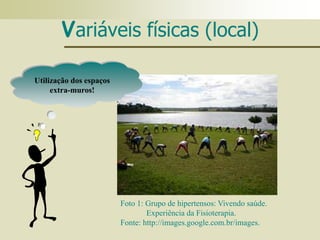 Variáveis físicas (local)
Foto 1: Grupo de hipertensos: Vivendo saúde.
Experiência da Fisioterapia.
Fonte: http://images.google.com.br/images.
Utilização dos espaços
extra-muros!
 