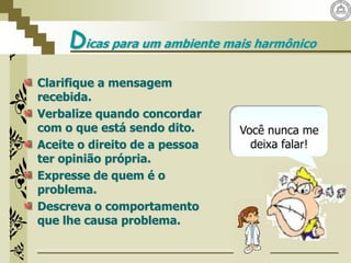 Dicas para um ambiente mais harmônico
Clarifique a mensagem
recebida.
Verbalize quando concordar
com o que está sendo dito.
Aceite o direito de a pessoa
ter opinião própria.
Expresse de quem é o
problema.
Descreva o comportamento
que lhe causa problema.
Você nunca me
deixa falar!
 