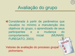 Avaliação do grupo
Considerada à partir de parâmetros que
visualize no mínimo a manutenção dos
objetivos do grupo, o aprendizado de seus
participantes e a mudança do
comportamento inicial (MUNARI;
FUREGATO, 2003).
Vetores de avaliação do processo grupal
pichoniano.
 