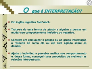 O que é INTERPRETAÇÃO?
Em inglês, significa feed back.
Trata-se de uma forma de ajudar a alguém a pensar em
mudar seu comportamento inefetivo ou negativo.
Consiste em comunicar à pessoa ou ao grupo informação
a respeito de como ela ou ele está agindo sobre os
demais.
Ajuda o indivíduo a perceber melhor seu comportamento
e, dessa forma, conseguir seus propósitos de melhorar as
relações interpessoais.
 