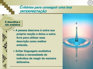 É descritiva e
não avaliativa
» A pessoa descreve à outra sua
própria reação e deixa a outra
livre para utilizar essa
descrição como melhor
entenda.
» Evitar linguagem avaliativa
deduz a necessidade do
indivíduo de reagir de maneira
defensiva.
Critérios para conseguir uma boa
INTERPRETAÇÃO
 