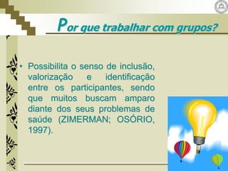 Por que trabalhar com grupos?
• Possibilita o senso de inclusão,
valorização e identificação
entre os participantes, sendo
que muitos buscam amparo
diante dos seus problemas de
saúde (ZIMERMAN; OSÓRIO,
1997).
 