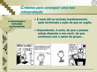 A interpretação é
formulada
oportunamente
Critérios para conseguir uma boa
interpretação
» É mais útil se iniciada imediatamente
após terminada a ação de que se cogita.
» Dependendo, é certo, de que a pessoa
esteja disposta a nos ouvir, de que
contemos com o apoio do grupo…
 