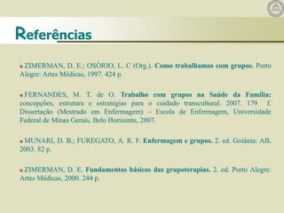 ZIMERMAN, D. E.; OSÓRIO, L. C (Org.). Como trabalhamos com grupos. Porto
Alegre: Artes Médicas, 1997. 424 p.
FERNANDES, M. T. de O. Trabalho com grupos na Saúde da Família:
concepções, estrutura e estratégias para o cuidado transcultural. 2007. 179 f.
Dissertação (Mestrado em Enfermagem) – Escola de Enfermagem, Universidade
Federal de Minas Gerais, Belo Horizonte, 2007.
MUNARI, D. B.; FUREGATO, A. R. F. Enfermagem e grupos. 2. ed. Goiânia: AB,
2003. 82 p.
ZIMERMAN, D. E. Fundamentos básicos das grupoterapias. 2. ed. Porto Alegre:
Artes Médicas, 2000. 244 p.
Referências
 