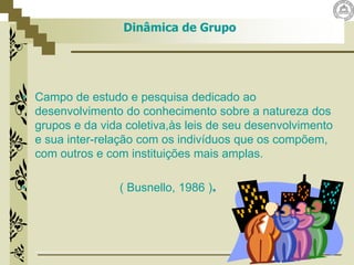 Dinâmica de Grupo
• Campo de estudo e pesquisa dedicado ao
desenvolvimento do conhecimento sobre a natureza dos
grupos e da vida coletiva,às leis de seu desenvolvimento
e sua inter-relação com os indivíduos que os compõem,
com outros e com instituições mais amplas.
• ( Busnello, 1986 ).
 
