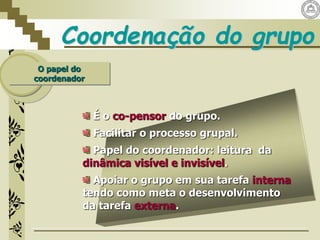 Coordenação do grupo
O papel do
coordenador
É o co-pensor do grupo.
Facilitar o processo grupal.
Papel do coordenador: leitura da
dinâmica visível e invisível.
Apoiar o grupo em sua tarefa interna
tendo como meta o desenvolvimento
da tarefa externa.
 