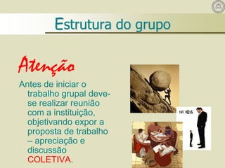 Atenção
Antes de iniciar o
trabalho grupal deve-
se realizar reunião
com a instituição,
objetivando expor a
proposta de trabalho
– apreciação e
discussão
COLETIVA.
Estrutura do grupo
 