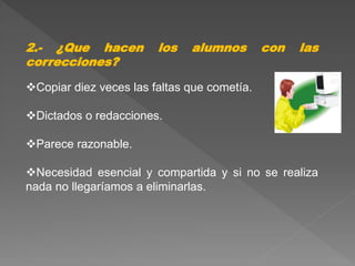 2.- ¿Que hacen los alumnos con las
correcciones?
Copiar diez veces las faltas que cometía.
Dictados o redacciones.
Parece razonable.
Necesidad esencial y compartida y si no se realiza
nada no llegaríamos a eliminarlas.
 