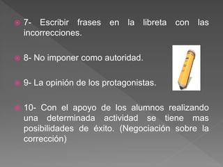  7- Escribir frases en la libreta con las
incorrecciones.
 8- No imponer como autoridad.
 9- La opinión de los protagonistas.
 10- Con el apoyo de los alumnos realizando
una determinada actividad se tiene mas
posibilidades de éxito. (Negociación sobre la
corrección)
 