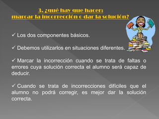  Los dos componentes básicos.
 Debemos utilizarlos en situaciones diferentes.
 Marcar la incorrección cuando se trata de faltas o
errores cuya solución correcta el alumno será capaz de
deducir.
 Cuando se trata de incorrecciones difíciles que el
alumno no podrá corregir, es mejor dar la solución
correcta.
3. ¿qué hay que hacer:
marcar la incorrección o dar la solución?
 