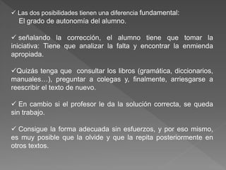  Las dos posibilidades tienen una diferencia fundamental:
El grado de autonomía del alumno.
 señalando la corrección, el alumno tiene que tomar la
iniciativa: Tiene que analizar la falta y encontrar la enmienda
apropiada.
Quizás tenga que consultar los libros (gramática, diccionarios,
manuales…), preguntar a colegas y, finalmente, arriesgarse a
reescribir el texto de nuevo.
 En cambio si el profesor le da la solución correcta, se queda
sin trabajo.
 Consigue la forma adecuada sin esfuerzos, y por eso mismo,
es muy posible que la olvide y que la repita posteriormente en
otros textos.
 
