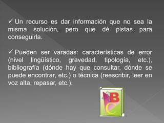  Un recurso es dar información que no sea la
misma solución, pero que dé pistas para
conseguirla.
 Pueden ser varadas: características de error
(nivel lingüístico, gravedad, tipología, etc.),
bibliografía (dónde hay que consultar, dónde se
puede encontrar, etc.) o técnica (reescribir, leer en
voz alta, repasar, etc.).
 