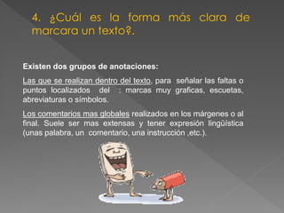 Existen dos grupos de anotaciones:
Las que se realizan dentro del texto, para señalar las faltas o
puntos localizados del : marcas muy graficas, escuetas,
abreviaturas o símbolos.
Los comentarios mas globales realizados en los márgenes o al
final. Suele ser mas extensas y tener expresión lingüística
(unas palabra, un comentario, una instrucción ,etc.).
4. ¿Cuál es la forma más clara de
marcara un texto?.
 