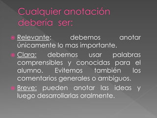  Relevante: debemos anotar
únicamente lo mas importante.
 Clara: debemos usar palabras
comprensibles y conocidas para el
alumno. Evitemos también los
comentarios generales o ambiguos.
 Breve: pueden anotar las ideas y
luego desarrollarlas oralmente.
 