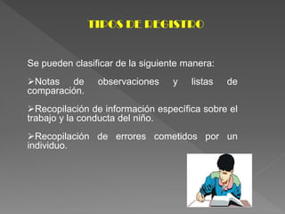 TIPOS DE REGISTRO
Se pueden clasificar de la siguiente manera:
Notas de observaciones y listas de
comparación.
Recopilación de información específica sobre el
trabajo y la conducta del niño.
Recopilación de errores cometidos por un
individuo.
 