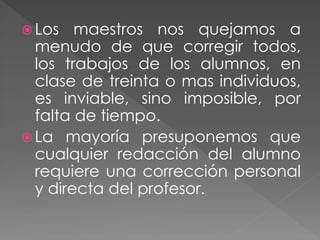  Los maestros nos quejamos a
menudo de que corregir todos,
los trabajos de los alumnos, en
clase de treinta o mas individuos,
es inviable, sino imposible, por
falta de tiempo.
 La mayoría presuponemos que
cualquier redacción del alumno
requiere una corrección personal
y directa del profesor.
 