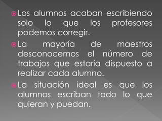  Los alumnos acaban escribiendo
solo lo que los profesores
podemos corregir.
 La mayoría de maestros
desconocemos el número de
trabajos que estaría dispuesto a
realizar cada alumno.
 La situación ideal es que los
alumnos escriban todo lo que
quieran y puedan.
 