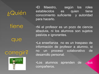 •El Maestro, según los roles
establecidos es quien tiene
conocimiento suficiente y autoridad
para hacerlo.
•Ni el profesor es un pozo de ciencia
absoluta, ni los alumnos son sujetos
pasivos e ignorantes.
•La enseñanza no es un traspaso de
información de profesor a alumno, si
no un proceso colaborativo de
desarrollo personal.
•Los alumnos aprenden de sus
compañeros.
 
