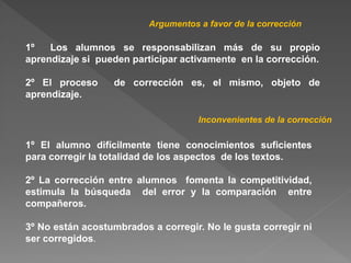 1º Los alumnos se responsabilizan más de su propio
aprendizaje si pueden participar activamente en la corrección.
2º El proceso de corrección es, el mismo, objeto de
aprendizaje.
Argumentos a favor de la corrección
Inconvenientes de la corrección
1º El alumno difícilmente tiene conocimientos suficientes
para corregir la totalidad de los aspectos de los textos.
2º La corrección entre alumnos fomenta la competitividad,
estimula la búsqueda del error y la comparación entre
compañeros.
3º No están acostumbrados a corregir. No le gusta corregir ni
ser corregidos.
 