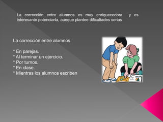 La corrección entre alumnos es muy enriquecedora y es
interesante potenciarla, aunque plantee dificultades serias
La corrección entre alumnos
* En parejas.
* Al terminar un ejercicio.
* Por turnos.
* En clase.
* Mientras los alumnos escriben
 