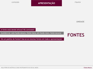 conteúdo riqueza
FONTES
UNIDADE
A fonte está dando leitura? Há contraste?
(Lembre-se: com fundo escuro, fonte clara; em fundo claro, fonte escura)
Há um padrão de fontes? Usa-se as mesmas fontes em toda a apresentação?
APRESENTAÇÃO
RELATÓRIO DE MÉTRICAS COMO INSTRUMENTO DE SOCIAL MEDIA Cinara Moura
 