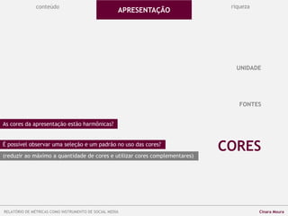 conteúdo riqueza
FONTES
CORES
UNIDADE
As cores da apresentação estão harmônicas?
É possível observar uma seleção e um padrão no uso das cores?
(reduzir ao máximo a quantidade de cores e utilizar cores complementares)
APRESENTAÇÃO
RELATÓRIO DE MÉTRICAS COMO INSTRUMENTO DE SOCIAL MEDIA Cinara Moura
 
