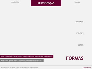 conteúdo riqueza
FONTES
CORES
FORMAS
UNIDADE
APRESENTAÇÃO
As formas utilizadas fazem sentido com a identidade da marca?
Analise o que a marca comunica em termos visuais.
RELATÓRIO DE MÉTRICAS COMO INSTRUMENTO DE SOCIAL MEDIA Cinara Moura
 