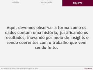 Aqui, devemos observar a forma como os
dados contam uma história, justificando os
resultados, inovando por meio de insights e
sendo coerentes com o trabalho que vem
sendo feito.
conteúdo
RIQUEZA
apresentação
RELATÓRIO DE MÉTRICAS COMO INSTRUMENTO DE SOCIAL MEDIA Cinara Moura
 