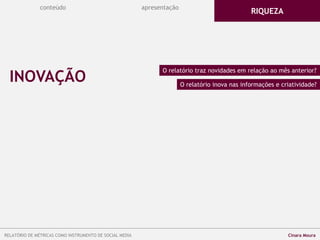 conteúdo apresentação
INOVAÇÃO
O relatório traz novidades em relação ao mês anterior?
O relatório inova nas informações e criatividade?
RIQUEZA
RELATÓRIO DE MÉTRICAS COMO INSTRUMENTO DE SOCIAL MEDIA Cinara Moura
 