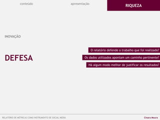 conteúdo apresentação
INOVAÇÃO
O relatório defende o trabalho que foi realizado?
Os dados utilizados apontam um caminho pertinente?
RIQUEZA
DEFESA
Há algum modo melhor de justificar os resultados?
RELATÓRIO DE MÉTRICAS COMO INSTRUMENTO DE SOCIAL MEDIA Cinara Moura
 