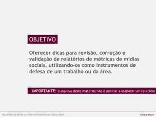 OBJETIVO
Oferecer dicas para revisão, correção e
validação de relatórios de métricas de mídias
sociais, utilizando-os como instrumentos de
defesa de um trabalho ou da área.
IMPORTANTE: o objetivo deste material não é ensinar a elaborar um relatório
RELATÓRIO DE MÉTRICAS COMO INSTRUMENTO DE SOCIAL MEDIA Cinara Moura
 