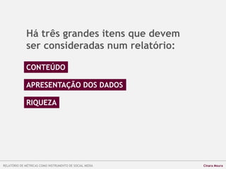 Há três grandes itens que devem
ser consideradas num relatório:
CONTEÚDO
APRESENTAÇÃO DOS DADOS
RIQUEZA
RELATÓRIO DE MÉTRICAS COMO INSTRUMENTO DE SOCIAL MEDIA Cinara Moura
 