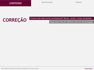 CORREÇÃO
O texto está todo escrito corretamente? Revise, revise e revise novamente.
Pega muito mal um relatório com erro de português.
apresentação riqueza
CONTEÚDO
RELATÓRIO DE MÉTRICAS COMO INSTRUMENTO DE SOCIAL MEDIA Cinara Moura
 