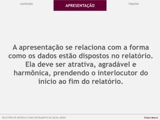 A apresentação se relaciona com a forma
como os dados estão dispostos no relatório.
Ela deve ser atrativa, agradável e
harmônica, prendendo o interlocutor do
início ao fim do relatório.
conteúdo
APRESENTAÇÃO
riqueza
RELATÓRIO DE MÉTRICAS COMO INSTRUMENTO DE SOCIAL MEDIA Cinara Moura
 