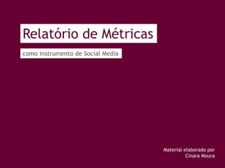 Relatório de Métricas
como instrumento de Social Media
Material elaborado por
Cinara Moura
 