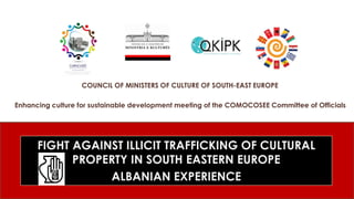 FIGHT AGAINST ILLICIT TRAFFICKING OF CULTURAL
PROPERTY IN SOUTH EASTERN EUROPE
ALBANIAN EXPERIENCE
COUNCIL OF MINISTERS OF CULTURE OF SOUTH-EAST EUROPE
Enhancing culture for sustainable development meeting of the COMOCOSEE Committee of Officials
 