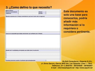 3. ¿Como defino lo que necesito?
                                                        Este documento es 
                                                        solo una base para 
                                                        conocerlos, podría 
                                                        añadir más 
                                                        información si lo 
                                                        requiriera o 
                                                        considera pertinente.




                                                        Eq Soft Consultoría y Soporte E.I.R.L.
                            Jr. Elvira García y García 2642 Urb. Los Cipreces­ Lima 1 – Perú 
                                          Teléfonos: (51­1) 5645744 – 997244926 – 997003957
                                         E­mail : informes@eqsoft.net  http://www.eqsoft.net
 