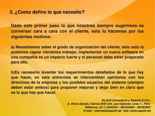 3. ¿Como defino lo que necesito?

    Dado  este  primer  paso  lo  que  nosotros  siempre  sugerimos  es 
    conversar  cara  a  cara  con  el  cliente,  esto  lo  hacemos  por  los 
    siguientes motivos:

    a) Necesitamos saber el grado de organización del cliente, esto solo lo 
    podemos captar viéndolos trabajar, implementar un nuevo software en 
    una compañía es un impacto fuerte y el personal debe estar preparado 
    para ello.

    b)Es  necesario  levantar  los  requerimientos  detallados  de  lo  que  hay 
    que  hacer,  en  esta  entrevista  se  intercambian  opiniones  con  los 
    directivos de la empresa y los posibles usuarios del sistema (siempre 
    deben  estar  ambos)  para  proponer  mejoras  y  dejar  bien  en  claro  que 
    es lo que hay que hacer.
                                                                Eq Soft Consultoría y Soporte E.I.R.L.
                                    Jr. Elvira García y García 2642 Urb. Los Cipreces­ Lima 1 – Perú 
                                                  Teléfonos: (51­1) 5645744 – 997244926 – 997003957
                                                 E­mail : informes@eqsoft.net  http://www.eqsoft.net
 