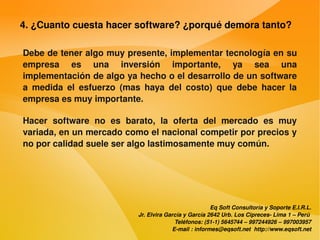 4. ¿Cuanto cuesta hacer software? ¿porqué demora tanto?

    Debe de tener algo muy presente, implementar tecnología en su 
    empresa  es  una  inversión  importante,  ya  sea  una 
    implementación de algo ya hecho o el desarrollo de un software 
    a  medida  el  esfuerzo  (mas  haya  del  costo)  que  debe  hacer  la 
    empresa es muy importante.

    Hacer  software  no  es  barato,  la  oferta  del  mercado  es  muy 
    variada, en un mercado como el nacional competir por precios y 
    no por calidad suele ser algo lastimosamente muy común.




                                                             Eq Soft Consultoría y Soporte E.I.R.L.
                                 Jr. Elvira García y García 2642 Urb. Los Cipreces­ Lima 1 – Perú 
                                               Teléfonos: (51­1) 5645744 – 997244926 – 997003957
                                              E­mail : informes@eqsoft.net  http://www.eqsoft.net
 