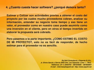 4. ¿Cuanto cuesta hacer software? ¿porqué demora tanto?

    Estimar y Cotizar son actividades previas a obtener el costo del 
    proyecto por las cuales mucho proveedores cobran, analizar su 
    información,  entender  su  negocio  toma  tiempo  y  eso  tiene  un 
    valor, el proveedor como en nuestro caso puede asumirlo como 
    una inversión en el cliente, pero en otros el tiempo invertido en 
    elaborar la propuesta será cobrado.

    Pero pasemos a la parte importante, ¿COMO ESTIMO EL COSTO 
    DE  MI  PROYECTO?,  esto  no  es  fácil  de  responder,  de  hecho 
    estimar para el proveedor no es sencillo.




                                                            Eq Soft Consultoría y Soporte E.I.R.L.
                                Jr. Elvira García y García 2642 Urb. Los Cipreces­ Lima 1 – Perú 
                                              Teléfonos: (51­1) 5645744 – 997244926 – 997003957
                                             E­mail : informes@eqsoft.net  http://www.eqsoft.net
 